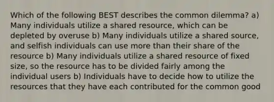 Which of the following BEST describes the common dilemma? a) Many individuals utilize a shared resource, which can be depleted by overuse b) Many individuals utilize a shared source, and selfish individuals can use more than their share of the resource b) Many individuals utilize a shared resource of fixed size, so the resource has to be divided fairly among the individual users b) Individuals have to decide how to utilize the resources that they have each contributed for the common good