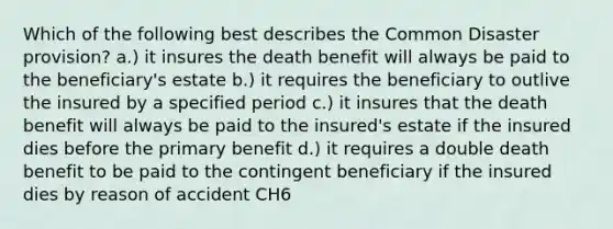 Which of the following best describes the Common Disaster provision? a.) it insures the death benefit will always be paid to the beneficiary's estate b.) it requires the beneficiary to outlive the insured by a specified period c.) it insures that the death benefit will always be paid to the insured's estate if the insured dies before the primary benefit d.) it requires a double death benefit to be paid to the contingent beneficiary if the insured dies by reason of accident CH6