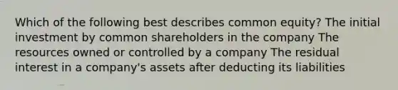 Which of the following best describes common equity? The initial investment by common shareholders in the company The resources owned or controlled by a company The residual interest in a company's assets after deducting its liabilities