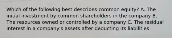 Which of the following best describes common equity? A. The initial investment by common shareholders in the company B. The resources owned or controlled by a company C. The residual interest in a company's assets after deducting its liabilities