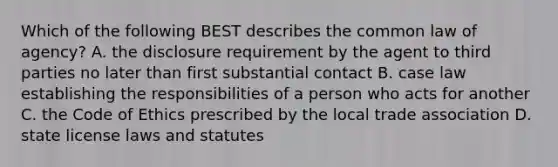 Which of the following BEST describes the common law of agency? A. the disclosure requirement by the agent to third parties no later than first substantial contact B. case law establishing the responsibilities of a person who acts for another C. the Code of Ethics prescribed by the local trade association D. state license laws and statutes