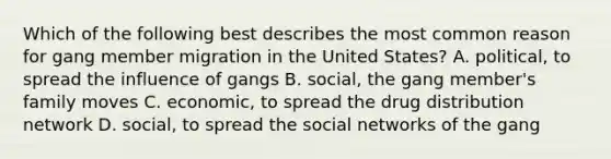 Which of the following best describes the most common reason for gang member migration in the United States? A. political, to spread the influence of gangs B. social, the gang member's family moves C. economic, to spread the drug distribution network D. social, to spread the social networks of the gang