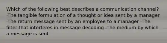 Which of the following best describes a communication channel? -The tangible formulation of a thought or idea sent by a manager -The return message sent by an employee to a manager -The filter that interferes in message decoding -The medium by which a message is sent