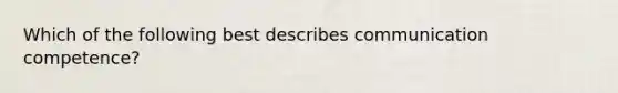 Which of the following best describes communication competence?