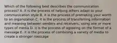 Which of the following best describes the communication process? A. it is the process of helping others adapt to your communication style B. it is the process of promoting your worth to an organization C. it is the process of transferring information and meaning between senders and receivers, using one or more types of media D. it is the process of agreeing on the format of a message E. it is the process of combining a variety of media to create a stronger message