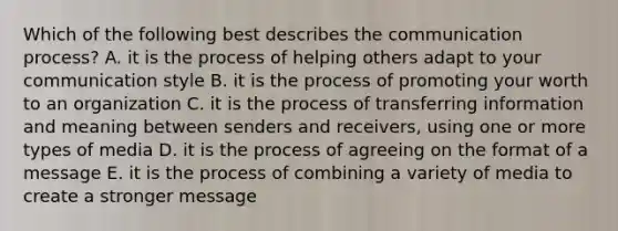 Which of the following best describes <a href='https://www.questionai.com/knowledge/kTysIo37id-the-communication-process' class='anchor-knowledge'>the communication process</a>? A. it is the process of helping others adapt to your communication style B. it is the process of promoting your worth to an organization C. it is the process of transferring information and meaning between senders and receivers, using one or more types of media D. it is the process of agreeing on the format of a message E. it is the process of combining a variety of media to create a stronger message