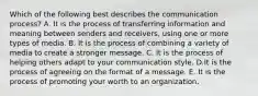 Which of the following best describes the communication​ process? A. It is the process of transferring information and meaning between senders and​ receivers, using one or more types of media. B. It is the process of combining a variety of media to create a stronger message. C. It is the process of helping others adapt to your communication style. D.It is the process of agreeing on the format of a message. E. It is the process of promoting your worth to an organization.