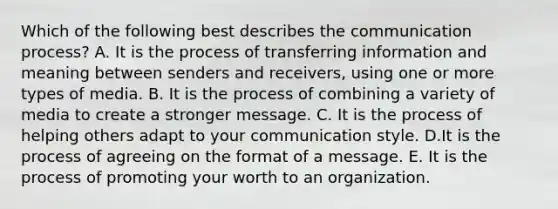 Which of the following best describes the communication​ process? A. It is the process of transferring information and meaning between senders and​ receivers, using one or more types of media. B. It is the process of combining a variety of media to create a stronger message. C. It is the process of helping others adapt to your communication style. D.It is the process of agreeing on the format of a message. E. It is the process of promoting your worth to an organization.