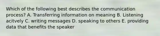 Which of the following best describes the communication process? A. Transferring information on meaning B. Listening acitvely C. writing messages D. speaking to others E. providing data that benefits the speaker