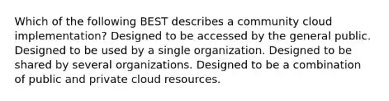 Which of the following BEST describes a community cloud implementation? Designed to be accessed by the general public. Designed to be used by a single organization. Designed to be shared by several organizations. Designed to be a combination of public and private cloud resources.