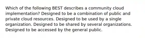 Which of the following BEST describes a community cloud implementation? Designed to be a combination of public and private cloud resources. Designed to be used by a single organization. Designed to be shared by several organizations. Designed to be accessed by the general public.