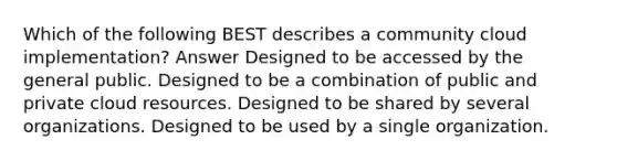 Which of the following BEST describes a community cloud implementation? Answer Designed to be accessed by the general public. Designed to be a combination of public and private cloud resources. Designed to be shared by several organizations. Designed to be used by a single organization.