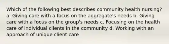 Which of the following best describes community health nursing? a. Giving care with a focus on the aggregate's needs b. Giving care with a focus on the group's needs c. Focusing on the health care of individual clients in the community d. Working with an approach of unique client care