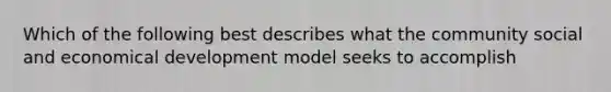 Which of the following best describes what the community social and economical development model seeks to accomplish