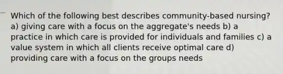 Which of the following best describes community-based nursing? a) giving care with a focus on the aggregate's needs b) a practice in which care is provided for individuals and families c) a value system in which all clients receive optimal care d) providing care with a focus on the groups needs