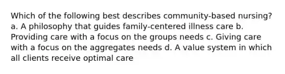 Which of the following best describes community-based nursing? a. A philosophy that guides family-centered illness care b. Providing care with a focus on the groups needs c. Giving care with a focus on the aggregates needs d. A value system in which all clients receive optimal care