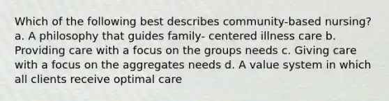 Which of the following best describes community-based nursing? a. A philosophy that guides family- centered illness care b. Providing care with a focus on the groups needs c. Giving care with a focus on the aggregates needs d. A value system in which all clients receive optimal care