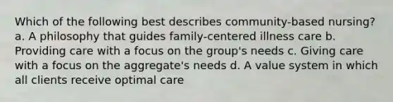 Which of the following best describes community-based nursing? a. A philosophy that guides family-centered illness care b. Providing care with a focus on the group's needs c. Giving care with a focus on the aggregate's needs d. A value system in which all clients receive optimal care