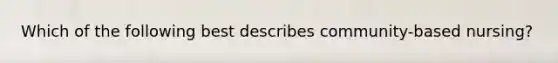 Which of the following best describes community-based nursing?