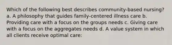 Which of the following best describes community-based nursing? a. A philosophy that guides family-centered illness care b. Providing care with a focus on the groups needs c. Giving care with a focus on the aggregates needs d. A value system in which all clients receive optimal care: