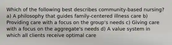 Which of the following best describes community-based nursing? a) A philosophy that guides family-centered illness care b) Providing care with a focus on the group's needs c) Giving care with a focus on the aggregate's needs d) A value system in which all clients receive optimal care