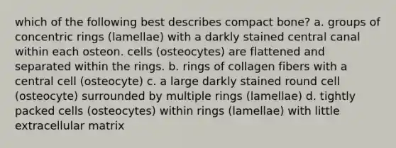 which of the following best describes compact bone? a. groups of concentric rings (lamellae) with a darkly stained central canal within each osteon. cells (osteocytes) are flattened and separated within the rings. b. rings of collagen fibers with a central cell (osteocyte) c. a large darkly stained round cell (osteocyte) surrounded by multiple rings (lamellae) d. tightly packed cells (osteocytes) within rings (lamellae) with little extracellular matrix