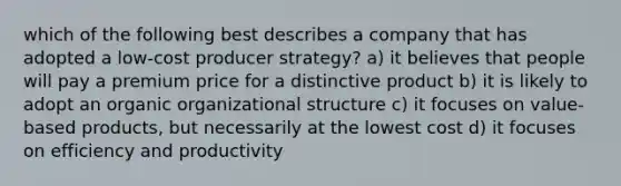 which of the following best describes a company that has adopted a low-cost producer strategy? a) it believes that people will pay a premium price for a distinctive product b) it is likely to adopt an organic organizational structure c) it focuses on value-based products, but necessarily at the lowest cost d) it focuses on efficiency and productivity