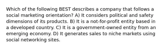 Which of the following BEST describes a company that follows a social marketing orientation? A) It considers political and safety dimensions of its products. B) It is a not-for-profit entity based in a developed country. C) It is a government-owned entity from an emerging economy. D) It generates sales to niche markets using social networking sites.