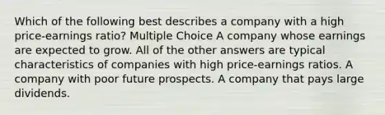 Which of the following best describes a company with a high price-earnings ratio? Multiple Choice A company whose earnings are expected to grow. All of the other answers are typical characteristics of companies with high price-earnings ratios. A company with poor future prospects. A company that pays large dividends.