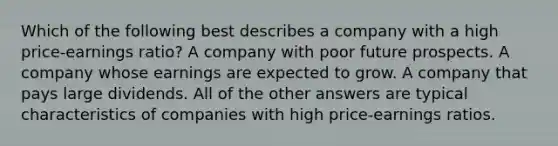 Which of the following best describes a company with a high price-earnings ratio? A company with poor future prospects. A company whose earnings are expected to grow. A company that pays large dividends. All of the other answers are typical characteristics of companies with high price-earnings ratios.