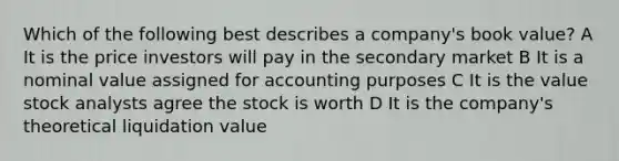 Which of the following best describes a company's book value? A It is the price investors will pay in the secondary market B It is a nominal value assigned for accounting purposes C It is the value stock analysts agree the stock is worth D It is the company's theoretical liquidation value