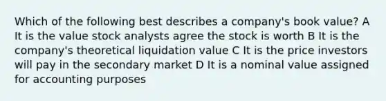 Which of the following best describes a company's book value? A It is the value stock analysts agree the stock is worth B It is the company's theoretical liquidation value C It is the price investors will pay in the secondary market D It is a nominal value assigned for accounting purposes