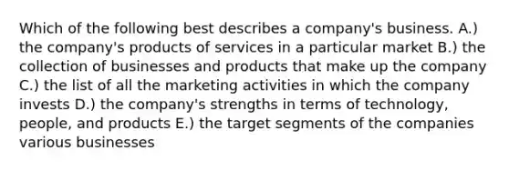 Which of the following best describes a company's business. A.) the company's products of services in a particular market B.) the collection of businesses and products that make up the company C.) the list of all the marketing activities in which the company invests D.) the company's strengths in terms of technology, people, and products E.) the target segments of the companies various businesses