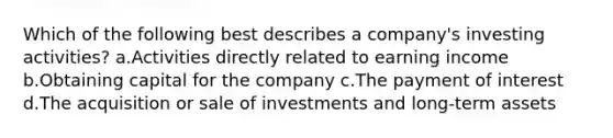 Which of the following best describes a company's investing activities? a.Activities directly related to earning income b.Obtaining capital for the company c.The payment of interest d.The acquisition or sale of investments and long-term assets