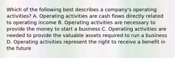 Which of the following best describes a company's operating activities? A. Operating activities are cash flows directly related to operating income B. Operating activities are necessary to provide the money to start a business C. Operating activities are needed to provide the valuable assets required to run a business D. Operating activities represent the right to receive a benefit in the future