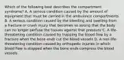 Which of the following best describes the compartment​ syndrome? A. A serious condition caused by the amount of equipment that must be carried in the ambulance compartments B. A serious condition caused by the bleeding and swelling from a fracture or crush injury that becomes so strong that the body can no longer perfuse the tissues against that pressure C. A​ life-threatening condition caused by trapping the blood flow by a fracture when the bone ends cut the blood vessels D. A​ non-life-threatening condition caused by orthopedic injuries in which blood flow is stopped when the bone ends compress the blood vessels