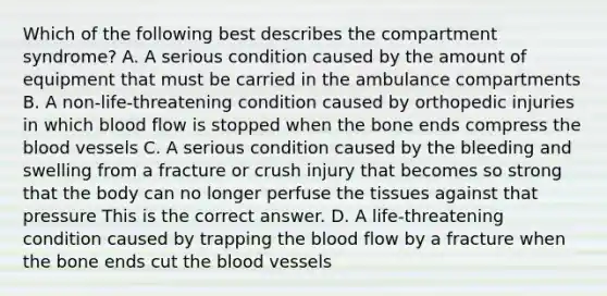 Which of the following best describes the compartment​ syndrome? A. A serious condition caused by the amount of equipment that must be carried in the ambulance compartments B. A​ non-life-threatening condition caused by orthopedic injuries in which blood flow is stopped when the bone ends compress the blood vessels C. A serious condition caused by the bleeding and swelling from a fracture or crush injury that becomes so strong that the body can no longer perfuse the tissues against that pressure This is the correct answer. D. A​ life-threatening condition caused by trapping the blood flow by a fracture when the bone ends cut the blood vessels