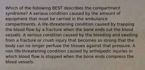 Which of the following BEST describes the compartment syndrome? A serious condition caused by the amount of equipment that must be carried in the ambulance compartments. A life-threatening condition caused by trapping the blood flow by a fracture when the bone ends cut the blood vessels. A serious condition caused by the bleeding and swelling from a fracture or crush injury that becomes so strong that the body can no longer perfuse the tissues against that pressure. A non life-threatening condition caused by orthopedic injuries in which blood flow is stopped when the bone ends compress the blood vessels.