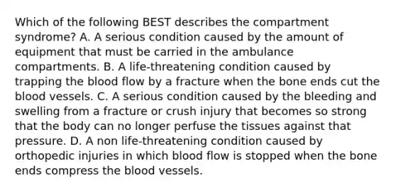 Which of the following BEST describes the compartment syndrome? A. A serious condition caused by the amount of equipment that must be carried in the ambulance compartments. B. A life-threatening condition caused by trapping the blood flow by a fracture when the bone ends cut the blood vessels. C. A serious condition caused by the bleeding and swelling from a fracture or crush injury that becomes so strong that the body can no longer perfuse the tissues against that pressure. D. A non life-threatening condition caused by orthopedic injuries in which blood flow is stopped when the bone ends compress the blood vessels.