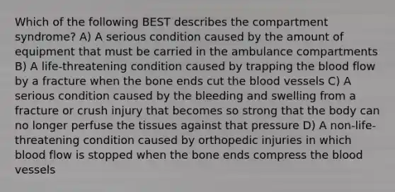 Which of the following BEST describes the compartment syndrome? A) A serious condition caused by the amount of equipment that must be carried in the ambulance compartments B) A life-threatening condition caused by trapping the blood flow by a fracture when the bone ends cut the blood vessels C) A serious condition caused by the bleeding and swelling from a fracture or crush injury that becomes so strong that the body can no longer perfuse the tissues against that pressure D) A non-life-threatening condition caused by orthopedic injuries in which blood flow is stopped when the bone ends compress the blood vessels