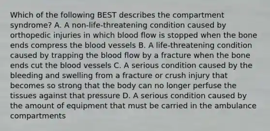 Which of the following BEST describes the compartment syndrome? A. A non-life-threatening condition caused by orthopedic injuries in which blood flow is stopped when the bone ends compress the blood vessels B. A life-threatening condition caused by trapping the blood flow by a fracture when the bone ends cut the blood vessels C. A serious condition caused by the bleeding and swelling from a fracture or crush injury that becomes so strong that the body can no longer perfuse the tissues against that pressure D. A serious condition caused by the amount of equipment that must be carried in the ambulance compartments