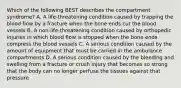 Which of the following BEST describes the compartment​ syndrome? A. A​ life-threatening condition caused by trapping the blood flow by a fracture when the bone ends cut the blood vessels B. A​ non-life-threatening condition caused by orthopedic injuries in which blood flow is stopped when the bone ends compress the blood vessels C. A serious condition caused by the amount of equipment that must be carried in the ambulance compartments D. A serious condition caused by the bleeding and swelling from a fracture or crush injury that becomes so strong that the body can no longer perfuse the tissues against that pressure