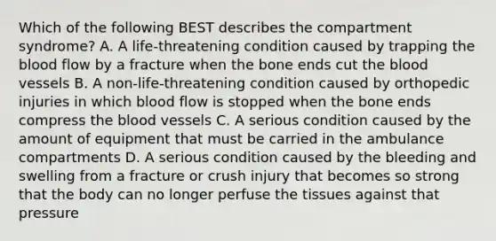 Which of the following BEST describes the compartment​ syndrome? A. A​ life-threatening condition caused by trapping the blood flow by a fracture when the bone ends cut the blood vessels B. A​ non-life-threatening condition caused by orthopedic injuries in which blood flow is stopped when the bone ends compress the blood vessels C. A serious condition caused by the amount of equipment that must be carried in the ambulance compartments D. A serious condition caused by the bleeding and swelling from a fracture or crush injury that becomes so strong that the body can no longer perfuse the tissues against that pressure