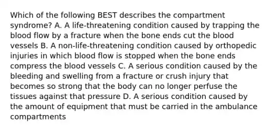 Which of the following BEST describes the compartment​ syndrome? A. A​ life-threatening condition caused by trapping the blood flow by a fracture when the bone ends cut the blood vessels B. A​ non-life-threatening condition caused by orthopedic injuries in which blood flow is stopped when the bone ends compress the blood vessels C. A serious condition caused by the bleeding and swelling from a fracture or crush injury that becomes so strong that the body can no longer perfuse the tissues against that pressure D. A serious condition caused by the amount of equipment that must be carried in the ambulance compartments