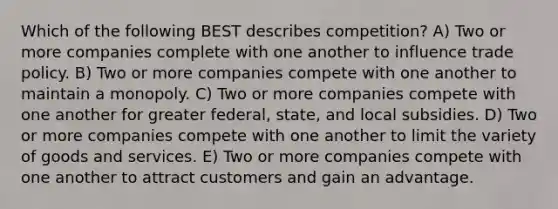 Which of the following BEST describes competition? A) Two or more companies complete with one another to influence trade policy. B) Two or more companies compete with one another to maintain a monopoly. C) Two or more companies compete with one another for greater federal, state, and local subsidies. D) Two or more companies compete with one another to limit the variety of goods and services. E) Two or more companies compete with one another to attract customers and gain an advantage.