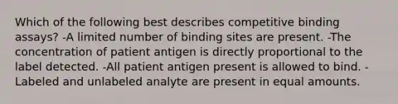 Which of the following best describes competitive binding assays? -A limited number of binding sites are present. -The concentration of patient antigen is directly proportional to the label detected. -All patient antigen present is allowed to bind. -Labeled and unlabeled analyte are present in equal amounts.