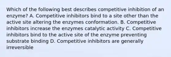 Which of the following best describes competitive inhibition of an enzyme? A. Competitive inhibitors bind to a site other than the active site altering the enzymes conformation. B. Competitive inhibitors increase the enzymes catalytic activity C. Competitive inhibitors bind to the active site of the enzyme preventing substrate binding D. Competitive inhibitors are generally irreversible