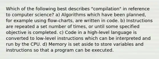 Which of the following best describes "compilation" in reference to computer science? a) Algorithms which have been planned, for example using flow-charts, are written in code. b) Instructions are repeated a set number of times, or until some specified objective is completed. c) Code in a high-level language is converted to low-level instructions which can be interpreted and run by the CPU. d) Memory is set aside to store variables and instructions so that a program can be executed.