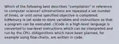 Which of the following best describes "compilation" in reference to computer science? a)Instructions are repeated a set number of times, or until some specified objective is completed. b)Memory is set aside to store variables and instructions so that a program can be executed. c)Code in a high-level language is converted to low-level instructions which can be interpreted and run by the CPU. d)Algorithms which have been planned, for example using flow-charts, are written in code.