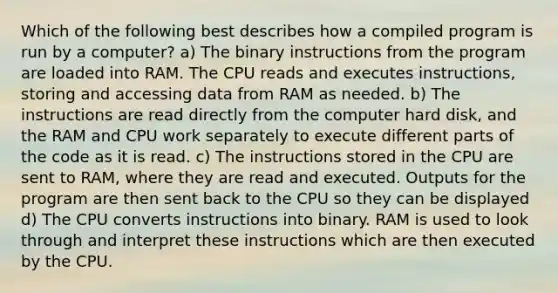 Which of the following best describes how a compiled program is run by a computer? a) The binary instructions from the program are loaded into RAM. The CPU reads and executes instructions, storing and accessing data from RAM as needed. b) The instructions are read directly from the computer hard disk, and the RAM and CPU work separately to execute different parts of the code as it is read. c) The instructions stored in the CPU are sent to RAM, where they are read and executed. Outputs for the program are then sent back to the CPU so they can be displayed d) The CPU converts instructions into binary. RAM is used to look through and interpret these instructions which are then executed by the CPU.